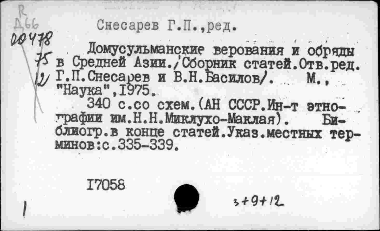 ﻿Снесарев Г.П.,ред.
Домусульманские верования и обряды 7^ в Средней Азии./Сборник статей.Отв.ред. в/ Г.П.Снесарев и В.Н.Басилов/. М., “ "Наука”,1975.
340 с.со схем.(АН СССР.Ин-т этнографии им. Н.Н. Миклухо-Маклая).	Би-
блиогр.в конце статей.Указ.местных терминов: с. 335-339.
17058